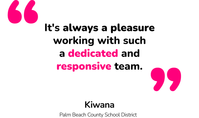"It's always a pleasure working with such a dedicated and responsive team." - Kiwana (Palm Beach School District) "It's always a pleasure working with such a dedicated and responsive team." - Kiwana (Palm Beach School District)