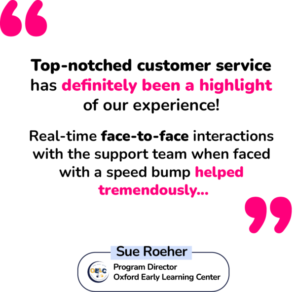 "Top-notched customer service has definitely been a highlight of our experience! Real-time face-to-face interactions with the support team when faced with a speed bump helped tremendously..." - Sue Roeher, Program Director of Oxford Early Learning Center "Top-notched customer service has definitely been a highlight of our experience! Real-time face-to-face interactions with the support team when faced with a speed bump helped tremendously..." - Sue Roeher, Program Director of Oxford Early Learning Center
